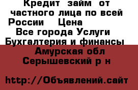 Кредит (займ) от частного лица по всей России  › Цена ­ 400 000 - Все города Услуги » Бухгалтерия и финансы   . Амурская обл.,Серышевский р-н